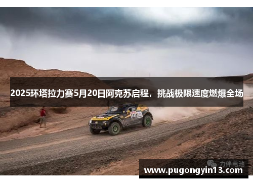 2025环塔拉力赛5月20日阿克苏启程，挑战极限速度燃爆全场
